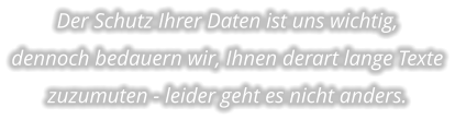 Der Schutz Ihrer Daten ist uns wichtig,  dennoch bedauern wir, Ihnen derart lange Texte zuzumuten - leider geht es nicht anders.